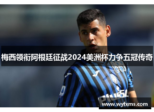 梅西领衔阿根廷征战2024美洲杯力争五冠传奇