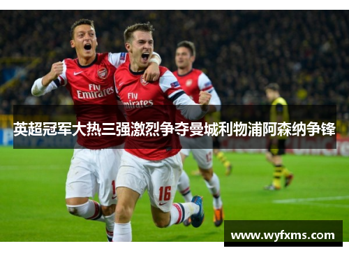 英超冠军大热三强激烈争夺曼城利物浦阿森纳争锋